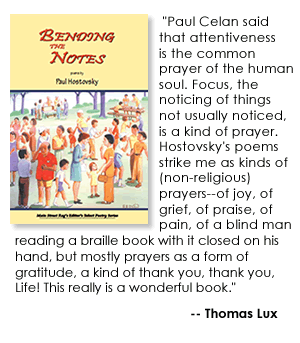 Advance praise for Paul's new book, Bending the Notes, coming in January 2009 from Main Street Rag, www.mainstreetrag.com, "Paul Celan said that attentiveness is the common prayer of the human soul. Focus, the noticing of things not usually noticed, is a kind of prayer. Hostovsky's poems strike me as kinds of (non-religious) prayers -- of joy, of grief, of praise, of pain, of a blind man reading a braille book with it closed on his hand, but mostly prayers as a form of gratitude, a kind of thank you, thank you, Life! This really is a wonderful book." --Thomas Lux