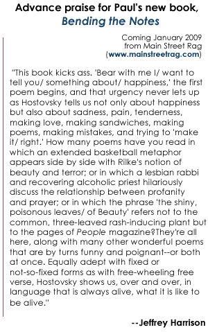 Advance praise for Paul's new book, Bending the Notes, coming in January 2009 from Main Street Rag, www.mainstreetrag.com, ""This book kicks ass. 'Bear with me I/ want to tell you/ something about/ happiness,' the first poem begins, and that urgency never lets up as Hostovsky tells us not only about happiness but also about sadness, pain, tenderness, making love, making sandwiches, making poems, making mistakes, and trying to 'make it/ right.' How many poems have you read in which an extended basketball metaphor appears side by side with Rilke's notion of beauty and terror; or in which a lesbian rabbi and recovering alcoholic priest hilariously discuss the relationship between profanity and prayer; or in which the phrase 'the shiny, poisonous leaves/ of Beauty' refers not to the common, three-leaved rash-inducing plant but to the pages of People magazine? They're all here, along with many other wonderful poems that are by turns funny and poignant--or both at once. Equally adept with fixed or not-so-fixed forms as with free-wheeling free verse, Hostovsky shows us, over and over, in language that is always alive, what it is like to be alive." --Jeffrey Harrison